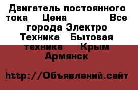 Двигатель постоянного тока. › Цена ­ 12 000 - Все города Электро-Техника » Бытовая техника   . Крым,Армянск